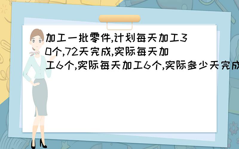 加工一批零件,计划每天加工30个,72天完成,实际每天加工6个,实际每天加工6个,实际多少天完成?