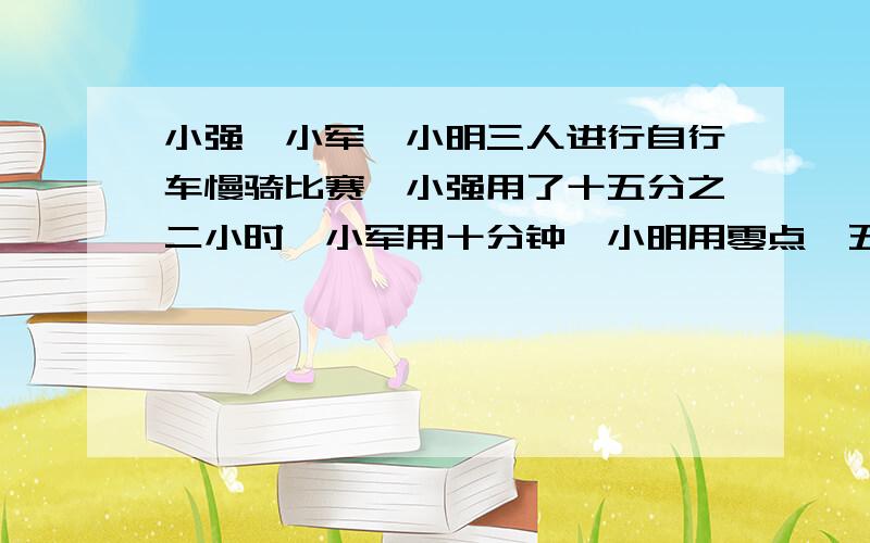 小强、小军、小明三人进行自行车慢骑比赛,小强用了十五分之二小时,小军用十分钟,小明用零点一五小时,他们中（ )是冠军.