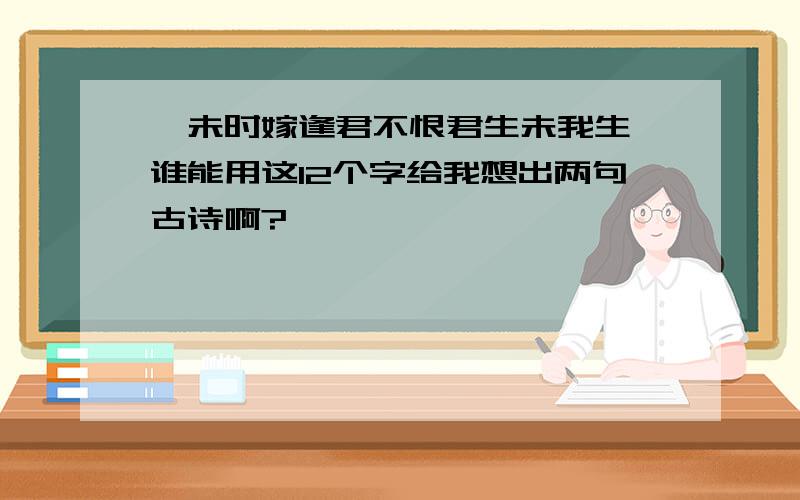 《未时嫁逢君不恨君生未我生》谁能用这12个字给我想出两句古诗啊?