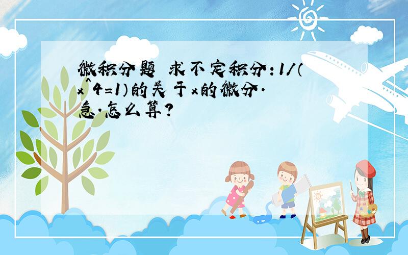 微积分题 求不定积分：1/（x^4=1）的关于x的微分.急.怎么算?