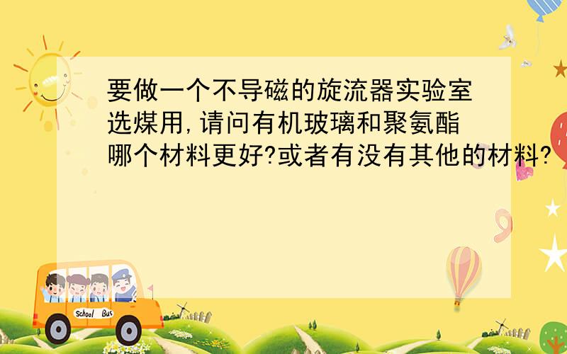 要做一个不导磁的旋流器实验室选煤用,请问有机玻璃和聚氨酯哪个材料更好?或者有没有其他的材料?