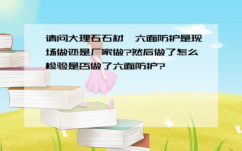 请问大理石石材,六面防护是现场做还是厂家做?然后做了怎么检验是否做了六面防护?