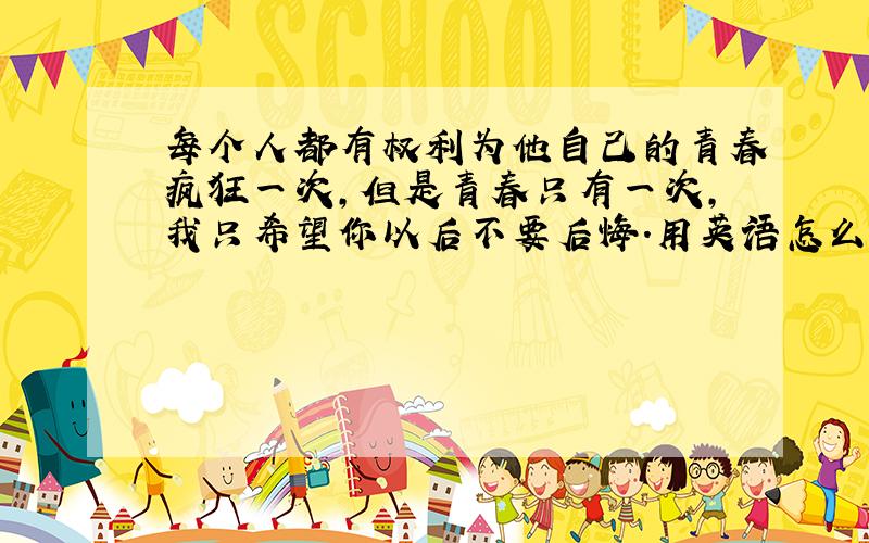 每个人都有权利为他自己的青春疯狂一次,但是青春只有一次,我只希望你以后不要后悔.用英语怎么表达?