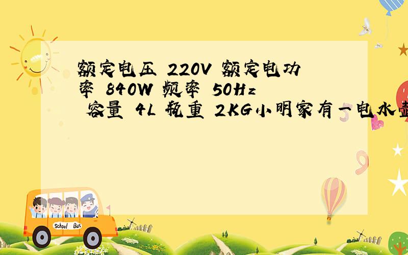 额定电压 220V 额定电功率 840W 频率 50Hz 容量 4L 瓶重 2KG小明家有一电水壶，铬牌如表所求，现在他