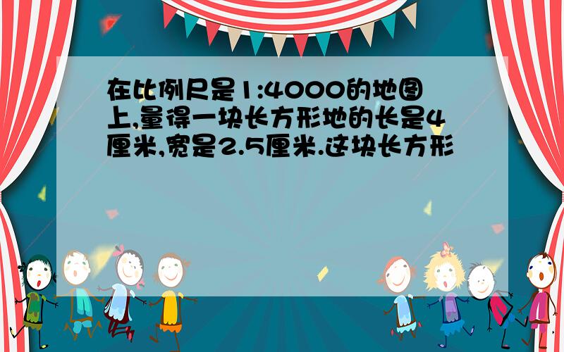 在比例尺是1:4000的地图上,量得一块长方形地的长是4厘米,宽是2.5厘米.这块长方形