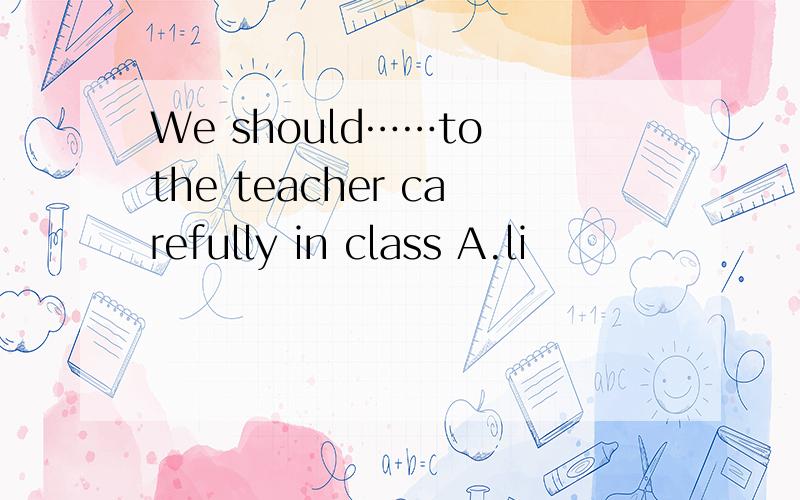 We should……to the teacher carefully in class A.li