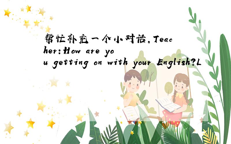 帮忙补充一个小对话,Teacher:How are you getting on with your English?L