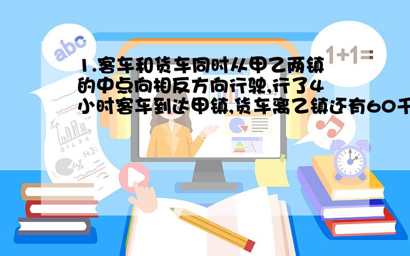 1.客车和货车同时从甲乙两镇的中点向相反方向行驶,行了4小时客车到达甲镇,货车离乙镇还有60千米,已知货车的速度与客车的