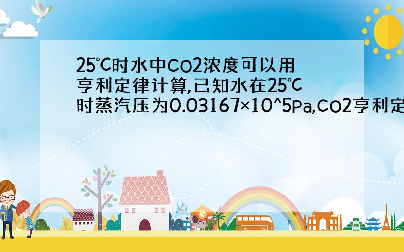 25℃时水中CO2浓度可以用亨利定律计算,已知水在25℃时蒸汽压为0.03167×10^5Pa,CO2亨利定律常数为3.