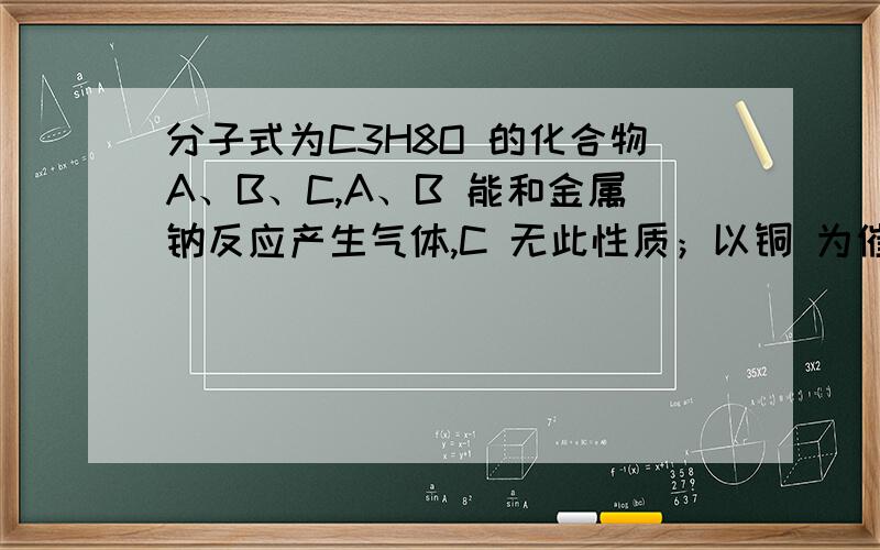 分子式为C3H8O 的化合物A、B、C,A、B 能和金属钠反应产生气体,C 无此性质；以铜 为催化剂在加热的条件下,A、