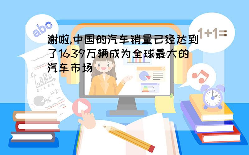 谢啦,中国的汽车销量已经达到了1639万辆成为全球最大的汽车市场