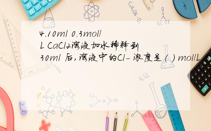 4.10ml 0.3mol/L CaCl2溶液加水稀释到30ml 后,溶液中的Cl- 浓度是( ) mol/L A.0.