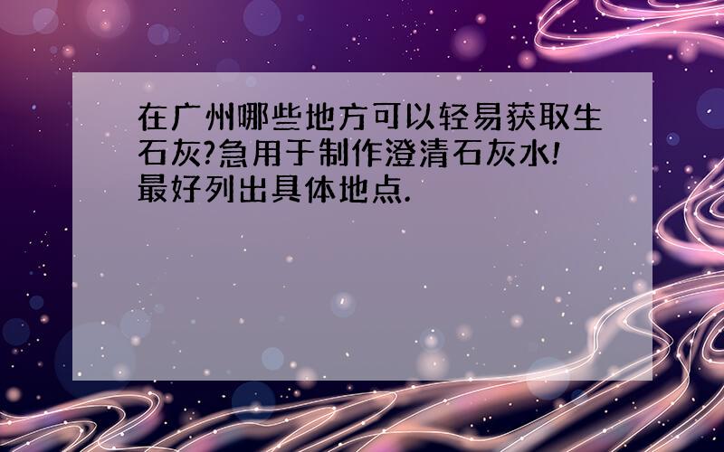 在广州哪些地方可以轻易获取生石灰?急用于制作澄清石灰水!最好列出具体地点.