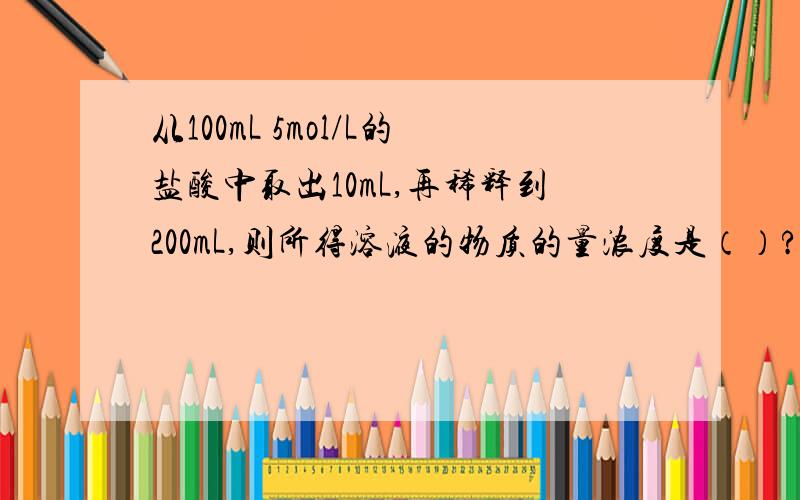 从100mL 5mol/L的盐酸中取出10mL,再稀释到200mL,则所得溶液的物质的量浓度是（）?