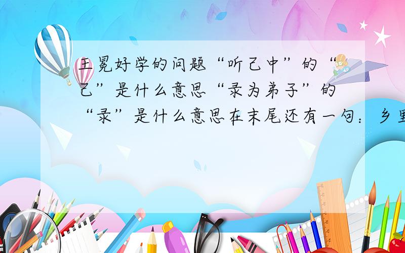 王冕好学的问题“听己中”的“己”是什么意思“录为弟子”的“录”是什么意思在末尾还有一句：乡里儿竟遮道讪笑,冕亦笑.