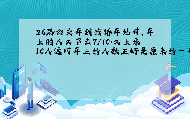 26路公交车到栈桥车站时,车上的人又下去7/10.又上来16人这时车上的人数正好是原来的一半,车上原来有多少