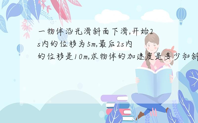 一物体沿光滑斜面下滑,开始2s内的位移为5m,最后2s内的位移是10m,求物体的加速度是多少和斜面长度,