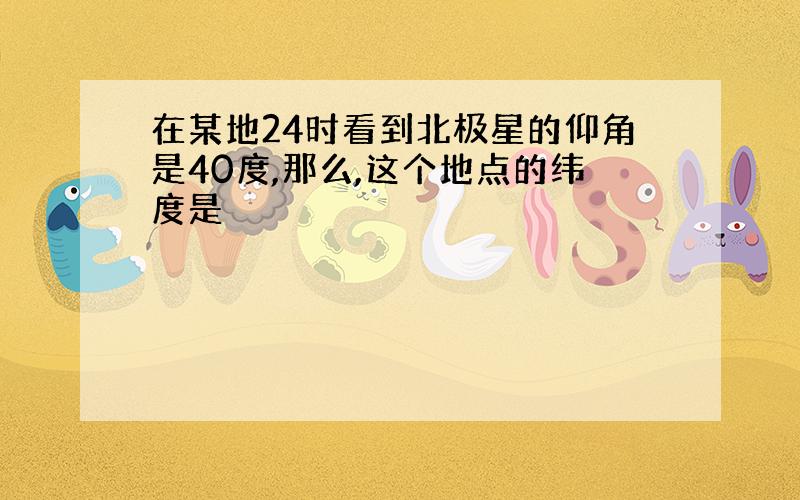 在某地24时看到北极星的仰角是40度,那么,这个地点的纬度是