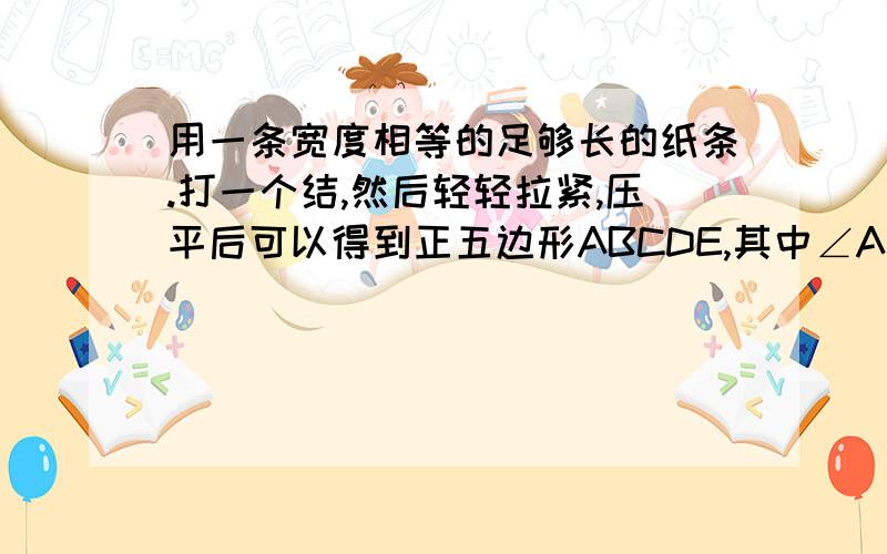 用一条宽度相等的足够长的纸条.打一个结,然后轻轻拉紧,压平后可以得到正五边形ABCDE,其中∠ABC=