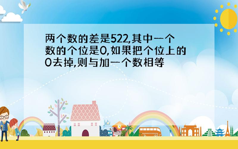 两个数的差是522,其中一个数的个位是0,如果把个位上的0去掉,则与加一个数相等