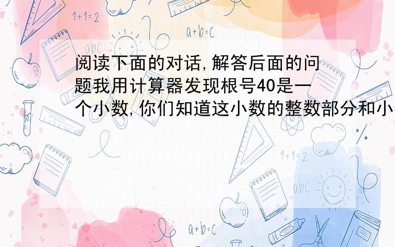 阅读下面的对话,解答后面的问题我用计算器发现根号40是一个小数,你们知道这小数的整数部分和小数部分吗.