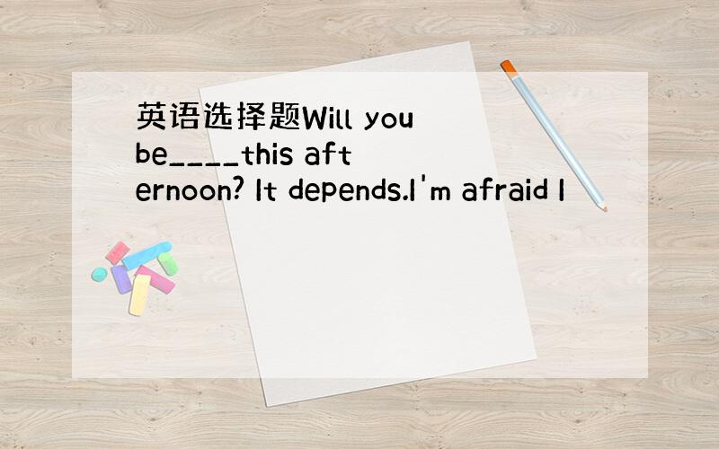 英语选择题Will you be____this afternoon? It depends.I'm afraid I