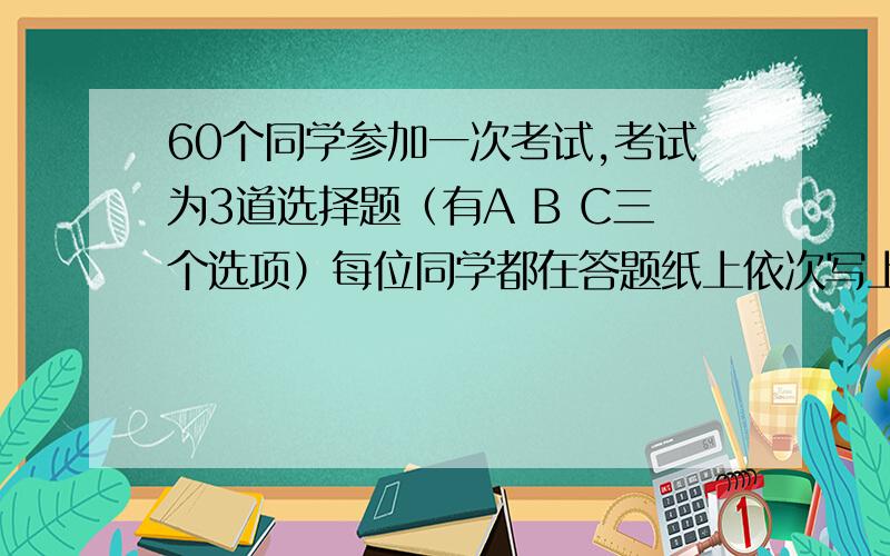 60个同学参加一次考试,考试为3道选择题（有A B C三个选项）每位同学都在答题纸上依次写上了3个题目的答案,那么至少有