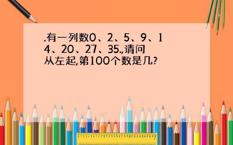 .有一列数0、2、5、9、14、20、27、35.,请问从左起,第100个数是几?