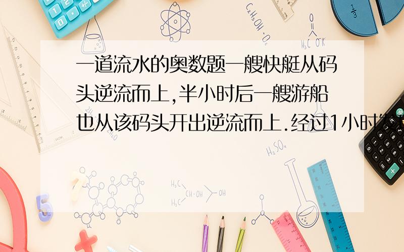 一道流水的奥数题一艘快艇从码头逆流而上,半小时后一艘游船也从该码头开出逆流而上.经过1小时发现了1小时前快艇上掉下来的一