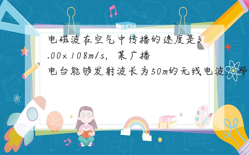 电磁波在空气中传播的速度是3.00×108m/s，某广播电台能够发射波长为50m的无线电波，那么这个电台的工作频率是__