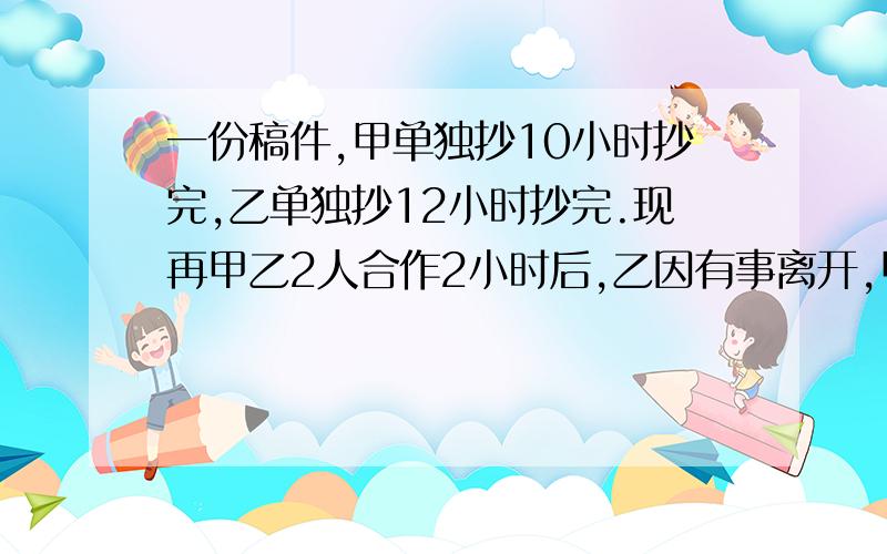 一份稿件,甲单独抄10小时抄完,乙单独抄12小时抄完.现再甲乙2人合作2小时后,乙因有事离开,甲再抄多少小时才能抄完?