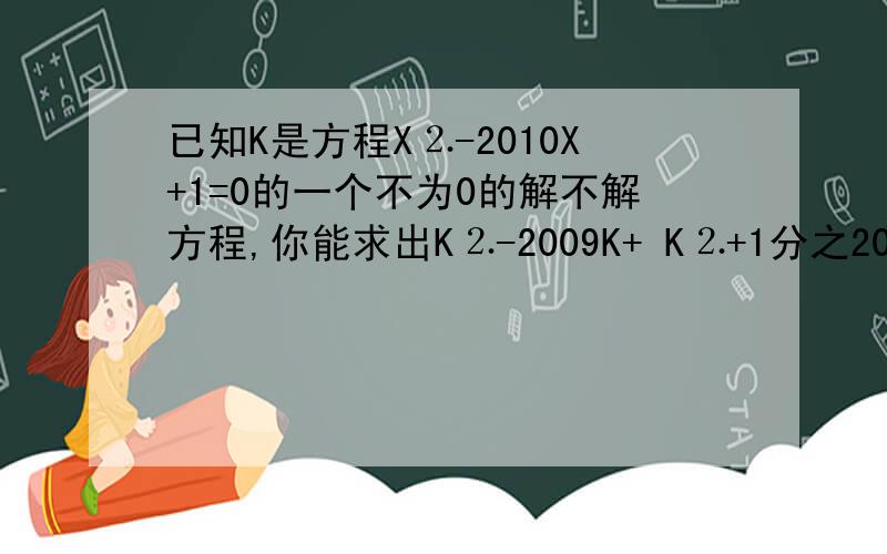 已知K是方程X⒉-2010X+1=0的一个不为0的解不解方程,你能求出K⒉-2009K+ K⒉+1分之2010的值吗?