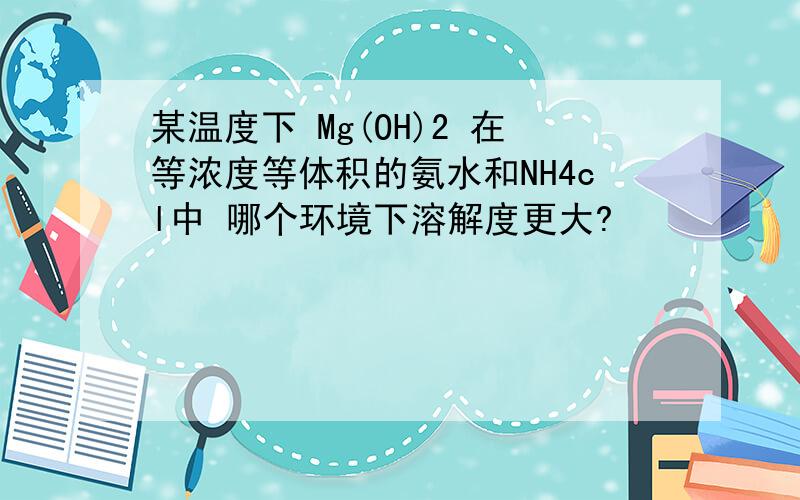 某温度下 Mg(OH)2 在等浓度等体积的氨水和NH4cl中 哪个环境下溶解度更大?