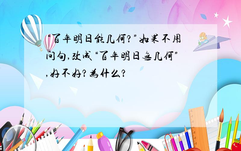 “百年明日能几何?”如果不用问句,改成“百年明日无几何”,好不好?为什么?