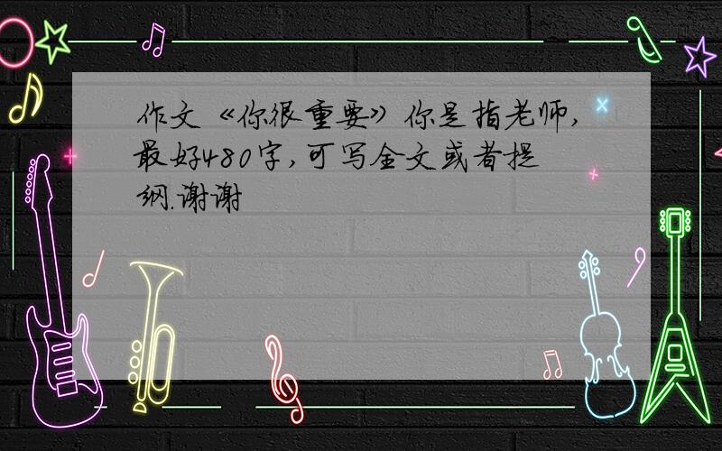 作文《你很重要》你是指老师,最好480字,可写全文或者提纲.谢谢