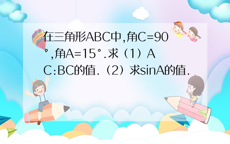 在三角形ABC中,角C=90°,角A=15°.求（1）AC:BC的值.（2）求sinA的值.