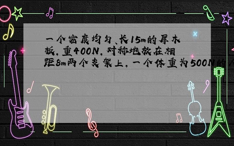 一个密度均匀、长15m的厚木板，重400N，对称地放在相距8m两个支架上，一个体重为500N的人，从C点出发向右走去，在