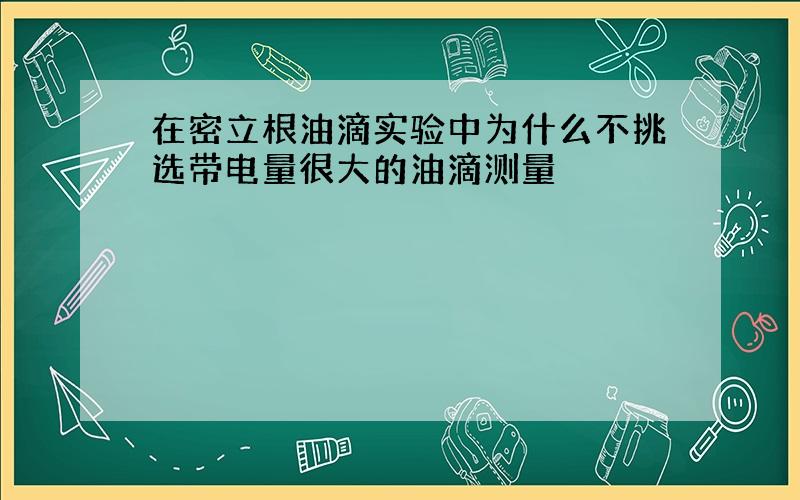 在密立根油滴实验中为什么不挑选带电量很大的油滴测量