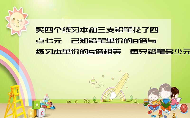 买四个练习本和三支铅笔花了四点七元,己知铅笔单价的8倍与练习本单价的5倍相等,每只铅笔多少元