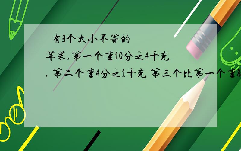  有3个大小不等的苹果,第一个重10分之4千克, 第二个重4分之1千克 第三个比第一个重8分之1