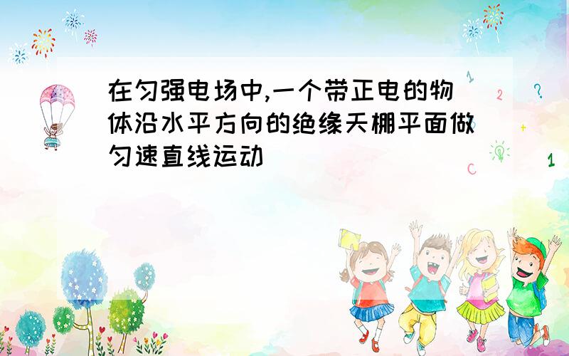 在匀强电场中,一个带正电的物体沿水平方向的绝缘天棚平面做匀速直线运动