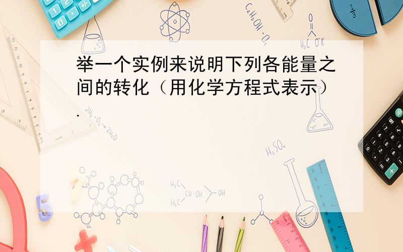 举一个实例来说明下列各能量之间的转化（用化学方程式表示）.