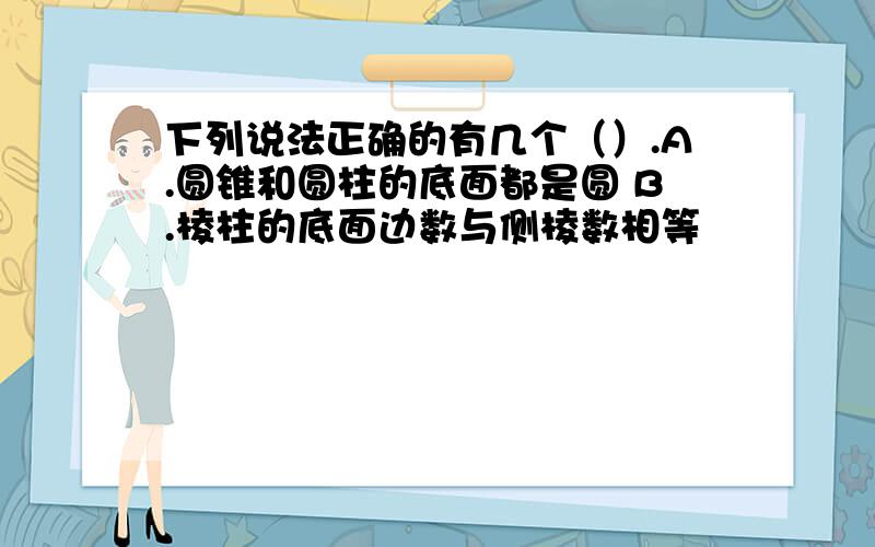 下列说法正确的有几个（）.A.圆锥和圆柱的底面都是圆 B.棱柱的底面边数与侧棱数相等