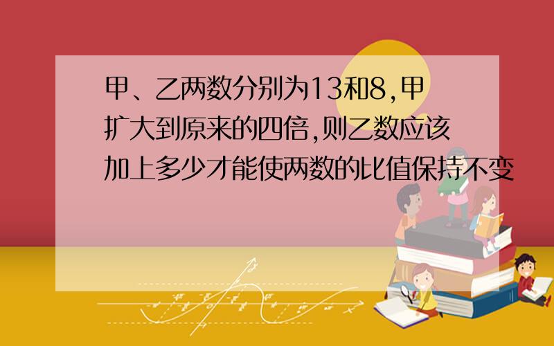 甲、乙两数分别为13和8,甲扩大到原来的四倍,则乙数应该加上多少才能使两数的比值保持不变