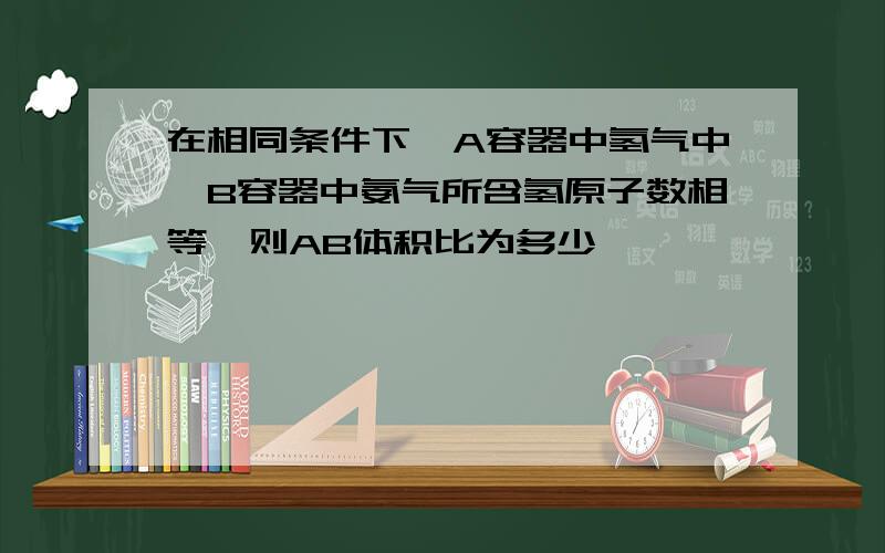 在相同条件下,A容器中氢气中,B容器中氨气所含氢原子数相等,则AB体积比为多少