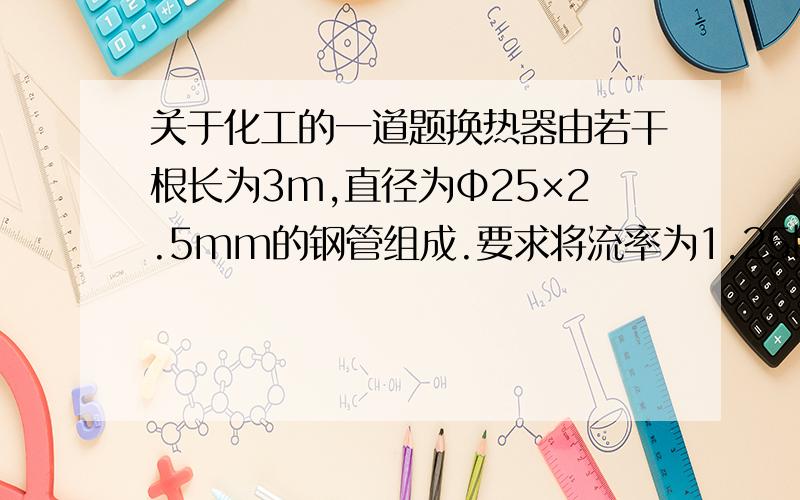 关于化工的一道题换热器由若干根长为3m,直径为Ф25×2.5mm的钢管组成.要求将流率为1.25kg/s的苯从350K冷