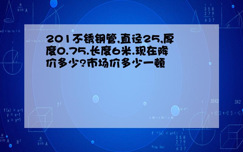 201不锈钢管,直径25,厚度0.75.长度6米.现在降价多少?市场价多少一顿