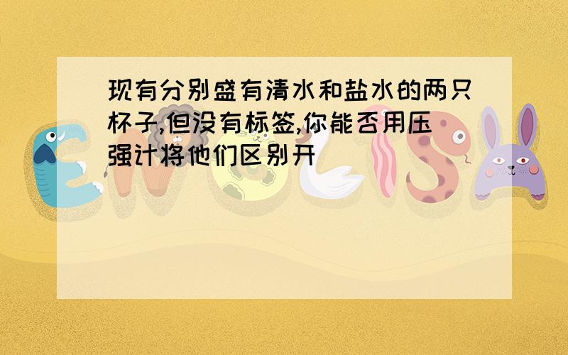 现有分别盛有清水和盐水的两只杯子,但没有标签,你能否用压强计将他们区别开