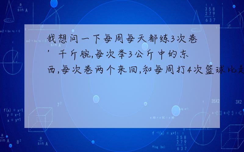 我想问一下每周每天都练3次卷’千斤腕,每次举3公斤中的东西,每次卷两个来回,和每周打4次篮球比起来