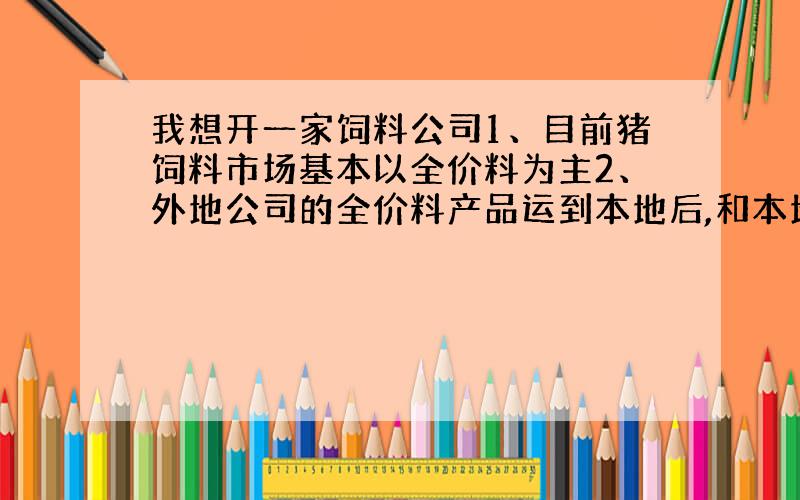 我想开一家饲料公司1、目前猪饲料市场基本以全价料为主2、外地公司的全价料产品运到本地后,和本地饲料公司相比运费成本相比较